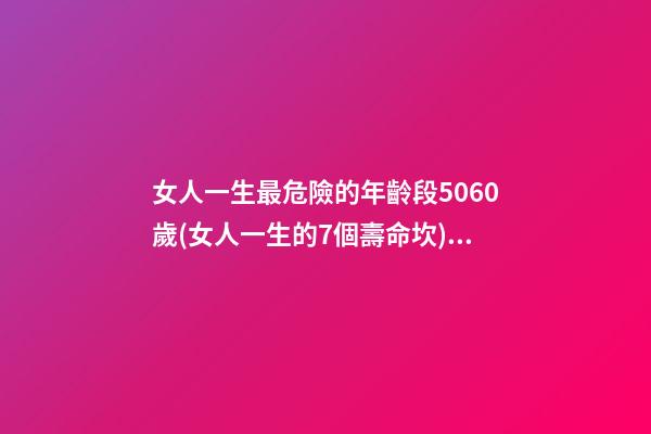 女人一生最危險的年齡段5060歲(女人一生的7個壽命坎) 女人的一生，都要經歷3道“壽命坎”，你經歷了嗎？-第1張-觀點-玄機派